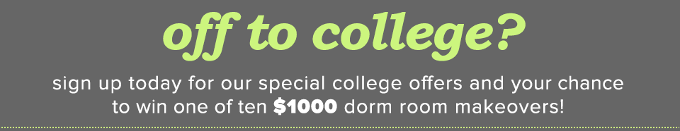 off to college? sign up today for our special college offers and your chance to win one of ten $1000 dorm room makeovers!